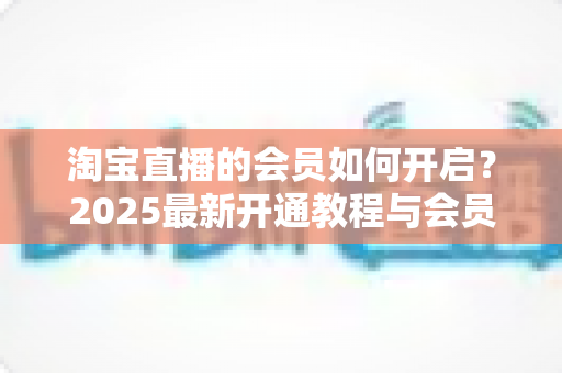 淘宝直播的会员如何开启?2025最新开通教程与会员权益全解析 淘宝直播的会员如何开启?2025最新开通教程与会员权益全解析