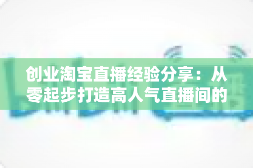 创业淘宝直播经验分享：从零起步打造高人气直播间的实战指南与避坑心得