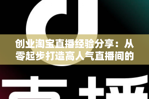 创业淘宝直播经验分享：从零起步打造高人气直播间的实战指南与避坑心得