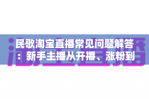 民歌淘宝直播常见问题解答:新手主播从开播、涨粉到变现的一站式实操指南 民歌淘宝直播常见问题解答:新手主播从开播、涨粉到变现的一站式实操指南