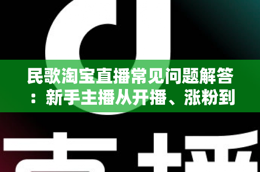 民歌淘宝直播常见问题解答：新手主播从开播、涨粉到变现的一站式实操指南