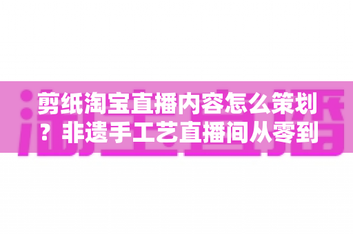 剪纸淘宝直播内容怎么策划?非遗手工艺直播间从零到爆单的实战方案 剪纸淘宝直播内容怎么策划?非遗手工艺直播间从零到爆单的实战方案