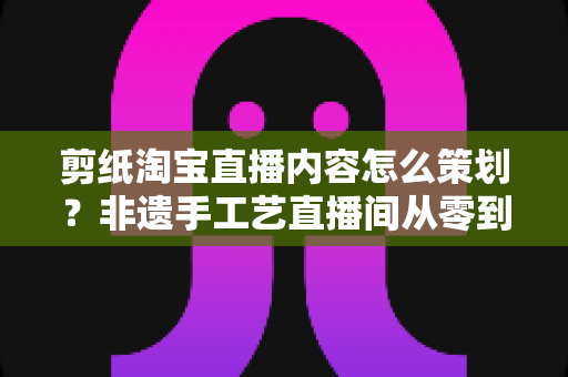 剪纸淘宝直播内容怎么策划?非遗手工艺直播间从零到爆单的实战方案 剪纸淘宝直播内容怎么策划?非遗手工艺直播间从零到爆单的实战方案