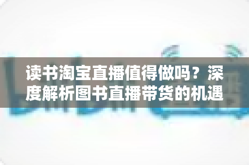 读书淘宝直播值得做吗?深度解析图书直播带货的机遇、挑战与实战策略 读书淘宝直播值得做吗?深度解析图书直播带货的机遇、挑战与实战策略