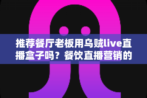 推荐餐厅老板用乌贼live直播盒子吗?餐饮直播营销的全面利弊分析与实用指南 推荐餐厅老板用乌贼live直播盒子吗?餐饮直播营销的全面利弊分析与实用指南