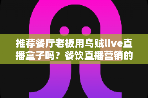 推荐餐厅老板用乌贼live直播盒子吗？餐饮直播营销的全面利弊分析与实用指南