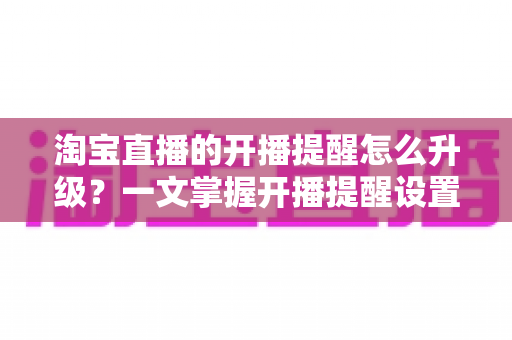 淘宝直播的开播提醒怎么升级?一文掌握开播提醒设置与升级全攻略,抢鲜一步不错过任何好货与福利 淘宝直播的开播提醒怎么升级?一文掌握开播提醒设置与升级全攻略,抢鲜一步不错过任何好货与福利