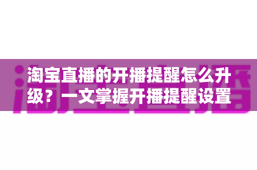 淘宝直播的开播提醒怎么升级?一文掌握开播提醒设置与升级全攻略,抢鲜一步不错过任何好货与福利 淘宝直播的开播提醒怎么升级?一文掌握开播提醒设置与升级全攻略,抢鲜一步不错过任何好货与福利