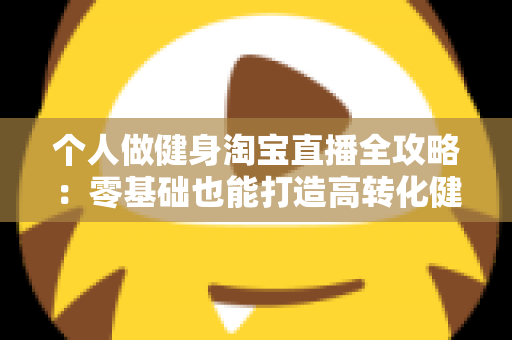 个人做健身淘宝直播全攻略：零基础也能打造高转化健身直播间