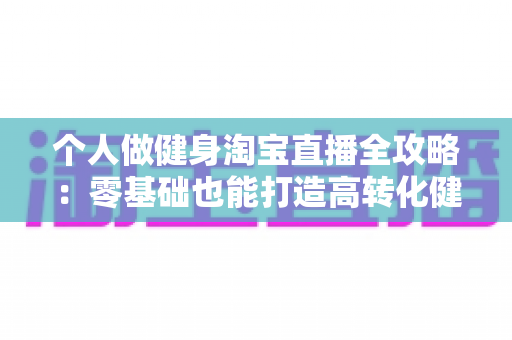 个人做健身淘宝直播全攻略：零基础也能打造高转化健身直播间