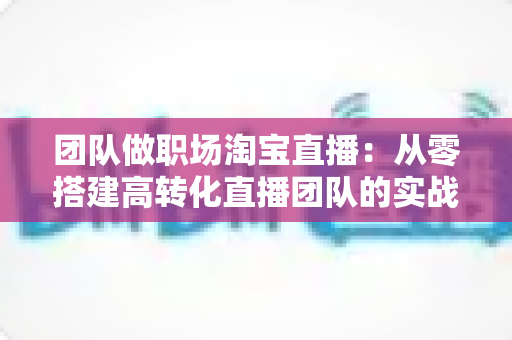 团队做职场淘宝直播:从零搭建高转化直播团队的实战指南 团队做职场淘宝直播:从零搭建高转化直播团队的实战指南