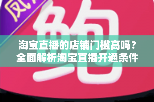 淘宝直播的店铺门槛高吗?全面解析淘宝直播开通条件与新手入驻指南 淘宝直播的店铺门槛高吗?全面解析淘宝直播开通条件与新手入驻指南