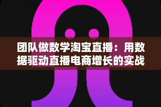 团队做数学淘宝直播：用数据驱动直播电商增长的实战指南