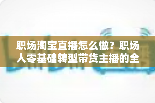 职场淘宝直播怎么做?职场人零基础转型带货主播的全流程实战指南 职场淘宝直播怎么做?职场人零基础转型带货主播的全流程实战指南