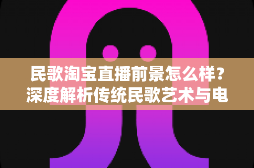 民歌淘宝直播前景怎么样?深度解析传统民歌艺术与电商直播融合的发展潜力与变现路径 民歌淘宝直播前景怎么样?深度解析传统民歌艺术与电商直播融合的发展潜力与变现路径