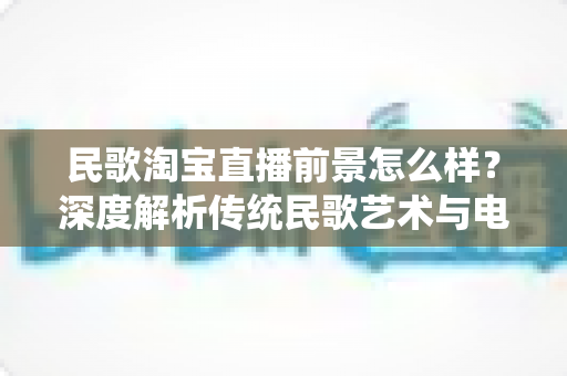 民歌淘宝直播前景怎么样?深度解析传统民歌艺术与电商直播融合的发展潜力与变现路径 民歌淘宝直播前景怎么样?深度解析传统民歌艺术与电商直播融合的发展潜力与变现路径