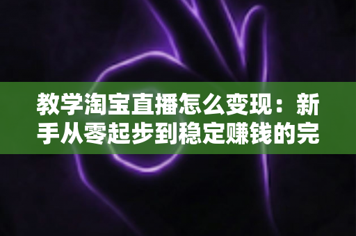 教学淘宝直播怎么变现:新手从零起步到稳定赚钱的完整实操指南 教学淘宝直播怎么变现:新手从零起步到稳定赚钱的完整实操指南