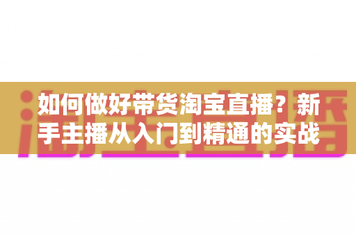 如何做好带货淘宝直播？新手主播从入门到精通的实战指南