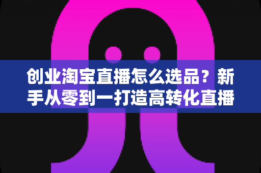 创业淘宝直播怎么选品？新手从零到一打造高转化直播间的选品实战指南