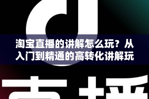淘宝直播的讲解怎么玩?从入门到精通的高转化讲解玩法全攻略 淘宝直播的讲解怎么玩?从入门到精通的高转化讲解玩法全攻略