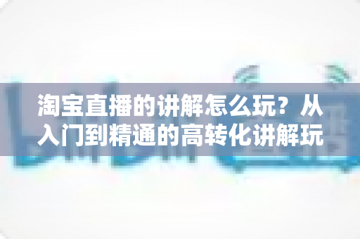 淘宝直播的讲解怎么玩?从入门到精通的高转化讲解玩法全攻略 淘宝直播的讲解怎么玩?从入门到精通的高转化讲解玩法全攻略
