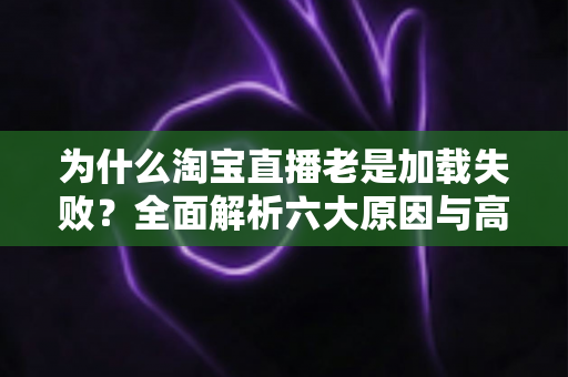 为什么淘宝直播老是加载失败?全面解析六大原因与高效解决指南 为什么淘宝直播老是加载失败?全面解析六大原因与高效解决指南