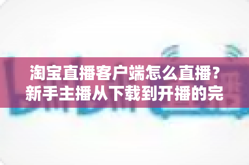 淘宝直播客户端怎么直播?新手主播从下载到开播的完整实操指南 淘宝直播客户端怎么直播?新手主播从下载到开播的完整实操指南