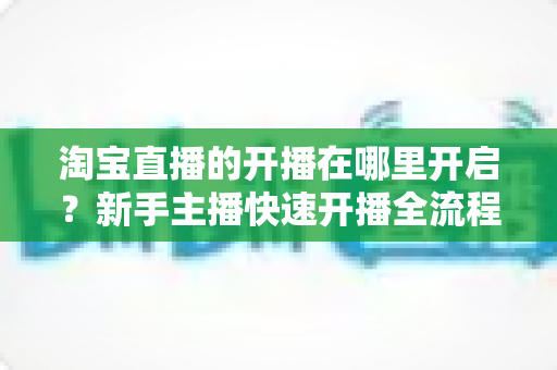 淘宝直播的开播在哪里开启？新手主播快速开播全流程指南