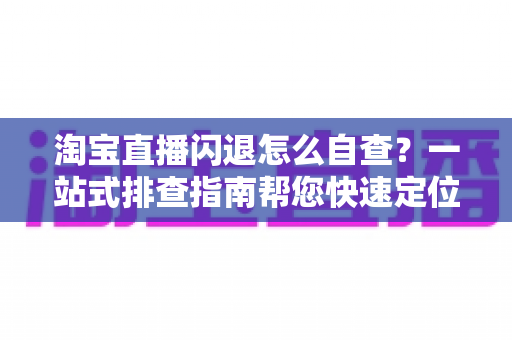 淘宝直播闪退怎么自查？一站式排查指南帮您快速定位问题、恢复流畅直播体验