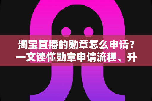淘宝直播的勋章怎么申请?一文读懂勋章申请流程、升级技巧与常见问题 淘宝直播的勋章怎么申请?一文读懂勋章申请流程、升级技巧与常见问题