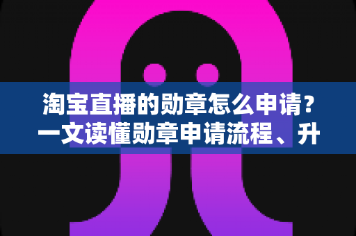 淘宝直播的勋章怎么申请?一文读懂勋章申请流程、升级技巧与常见问题 淘宝直播的勋章怎么申请?一文读懂勋章申请流程、升级技巧与常见问题