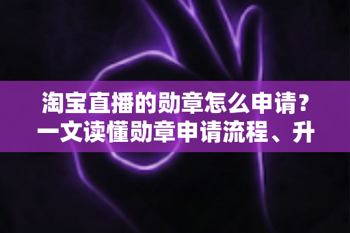 淘宝直播的勋章怎么申请？一文读懂勋章申请流程、升级技巧与常见问题