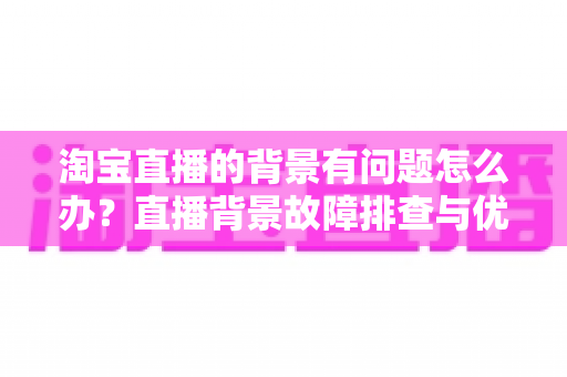 淘宝直播的背景有问题怎么办？直播背景故障排查与优化提升全攻略