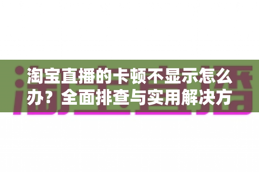 淘宝直播的卡顿不显示怎么办？全面排查与实用解决方案指南