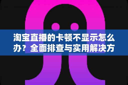 淘宝直播的卡顿不显示怎么办？全面排查与实用解决方案指南