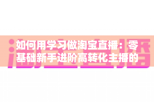 如何用学习做淘宝直播：零基础新手进阶高转化主播的实战学习指南
