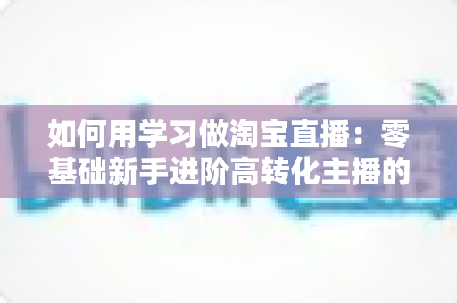 如何用学习做淘宝直播：零基础新手进阶高转化主播的实战学习指南