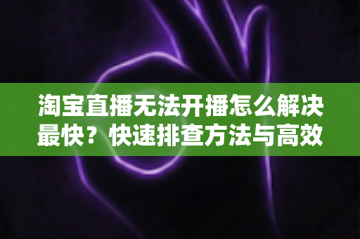 淘宝直播无法开播怎么解决最快?快速排查方法与高效解决方案全指南 淘宝直播无法开播怎么解决最快?快速排查方法与高效解决方案全指南