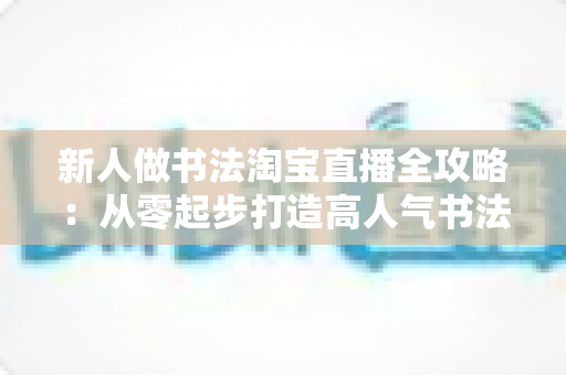 新人做书法淘宝直播全攻略：从零起步打造高人气书法直播间的实战指南