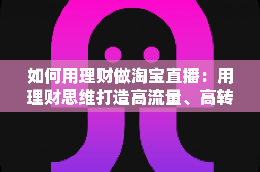 如何用理财做淘宝直播:用理财思维打造高流量、高转化淘宝直播间的实战指南 如何用理财做淘宝直播:用理财思维打造高流量、高转化淘宝直播间的实战指南