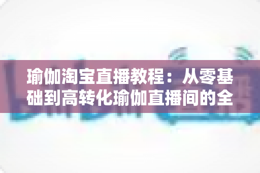 瑜伽淘宝直播教程:从零基础到高转化瑜伽直播间的全方位实战指南 瑜伽淘宝直播教程:从零基础到高转化瑜伽直播间的全方位实战指南