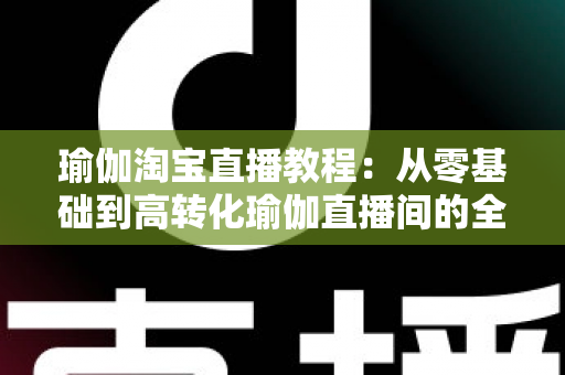 瑜伽淘宝直播教程:从零基础到高转化瑜伽直播间的全方位实战指南 瑜伽淘宝直播教程:从零基础到高转化瑜伽直播间的全方位实战指南