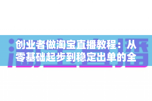 创业者做淘宝直播教程：从零基础起步到稳定出单的全流程实战指南