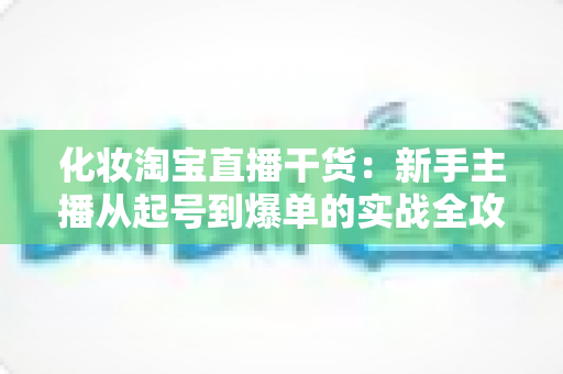 化妆淘宝直播干货：新手主播从起号到爆单的实战全攻略