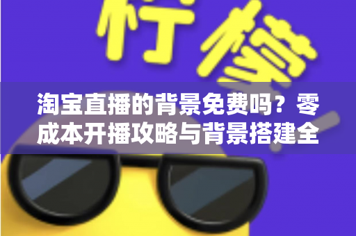 淘宝直播的背景免费吗?零成本开播攻略与背景搭建全解析 淘宝直播的背景免费吗?零成本开播攻略与背景搭建全解析