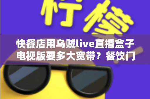 快餐店用乌贼live直播盒子电视版要多大宽带？餐饮门店宽带选型与流畅直播配置全攻略
