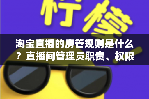淘宝直播的房管规则是什么？直播间管理员职责、权限与设置规范全解析
