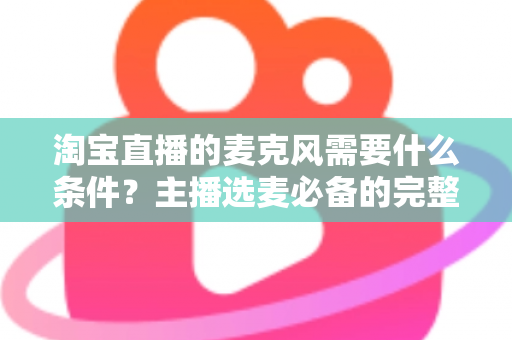 淘宝直播的麦克风需要什么条件？主播选麦必备的完整指南与实用建议
