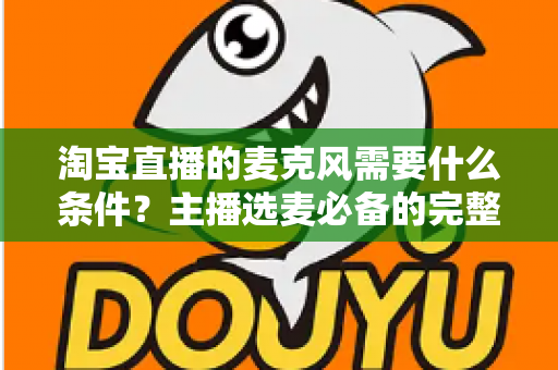 淘宝直播的麦克风需要什么条件？主播选麦必备的完整指南与实用建议
