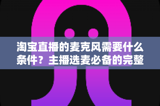 淘宝直播的麦克风需要什么条件？主播选麦必备的完整指南与实用建议